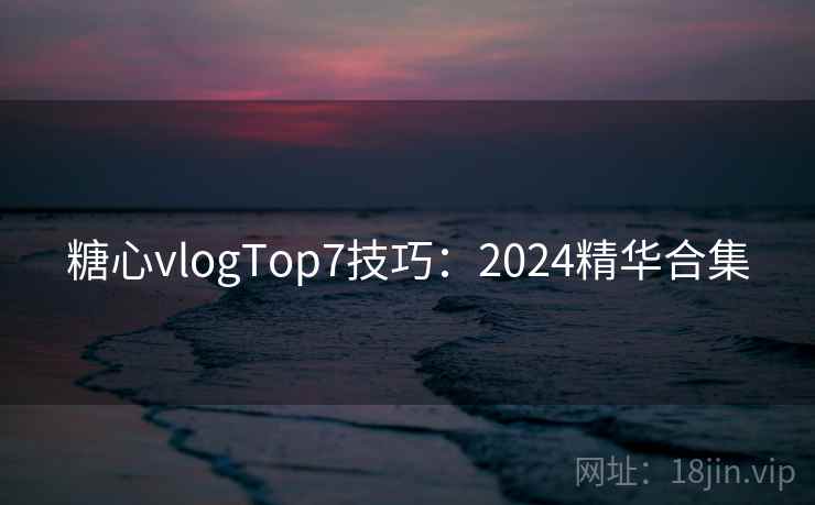 糖心vlogTop7技巧：2024精华合集